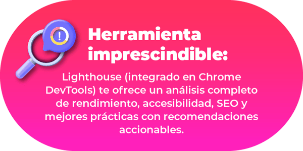 Lighthouse (integrado en Chrome DevTools) te ofrece un análisis completo de rendimiento, accesibilidad, SEO y mejores prácticas con recomendaciones accionables.